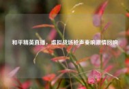 和平精英直播，虚拟战场枪声奏响***回响