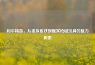 和平精英，从虚拟皮肤到现实枪械玩具的魅力探索
