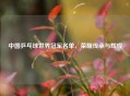 中国乒乓球世界冠军名单，荣耀传承与辉煌