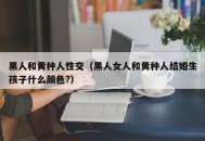 黑人和黄种人性交（黑人女人和黄种人结婚生孩子什么颜色?）