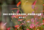 探秘王者荣耀后羿黄金图案，荣耀的象征究竟是什么？