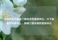 你想说的可能是三国杀中的皇族风云，以下标题供你参考，，探秘三国杀里的皇族风云