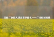 国际乒联四大满贯赛事排名——乒坛璀璨明珠