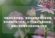 可能存在表述错误，推测你想说探寻王者荣耀李白皮肤的魅力世界，以下为据此生成的标题，，探秘王者荣耀李白皮肤的魅力天地