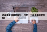 动漫美女的曝光视频（我查一下动漫美女的照片）