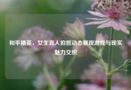 和平精英，女生真人拍照动态展现游戏与现实魅力交织