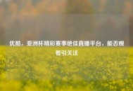 优酷，亚洲杯精彩赛事绝佳直播平台，能否观看引关注