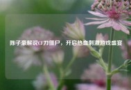 陈子豪解说CF刀僵尸，开启热血***游戏盛宴