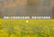 探秘CF手游极限无影视频，热血与技巧极致呈现
