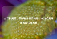 土耳其男篮，篮球赛场星月传奇，对决拉脱维亚男篮比分揭秘