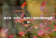威尔特·张伯伦，篮球史上传奇巨兽的精彩集锦