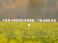 今晚聚焦中国男篮球赛直播，共赴热血篮球盛宴