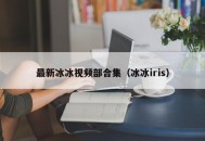 最新冰冰视频部合集（冰冰iris）
