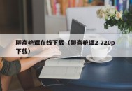 聊斋艳谭在线下载（聊斋艳谭2 720p 下载）