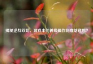 揭秘逆战双切，游戏中的神级操作到底啥意思？