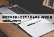 哪里可以看到外国老年人的小弟弟（哪里能看到外国人的视频）