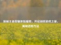 探秘王者荣耀体验服群，开启别样游戏之旅，揭秘进群     