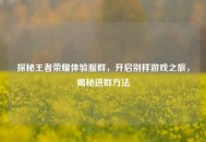 探秘王者荣耀体验服群，开启别样游戏之旅，揭秘进群     