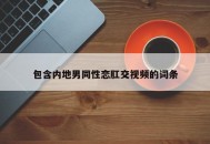 包含内地男同性恋肛交视频的词条
