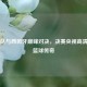 梦八队与西班牙巅峰对决，决赛央视高清呈现篮球传奇