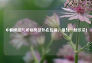 中国男篮与希腊男篮热血碰撞，挑战一触即发！