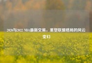 2020与2022 NBA最新交易，重塑联盟格局的风云变幻