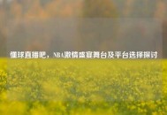 懂球直播吧，NBA***盛宴舞台及平台选择探讨