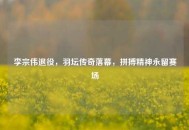 李宗伟退役，羽坛传奇落幕，拼搏精神永留赛场