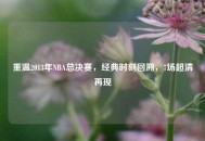 重温2013年NBA总决赛，经典时刻回溯，7场超清再现