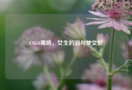CSGO赛场，女生的泪与梦交织