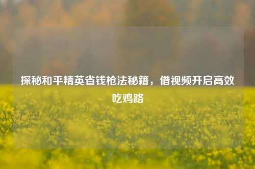 探秘和平精英省钱枪法秘籍,借视频开启高效吃鸡路