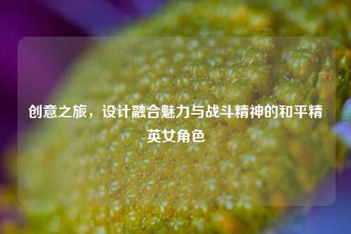 创意之旅,设计融合魅力与战斗精神的和平精英女角色