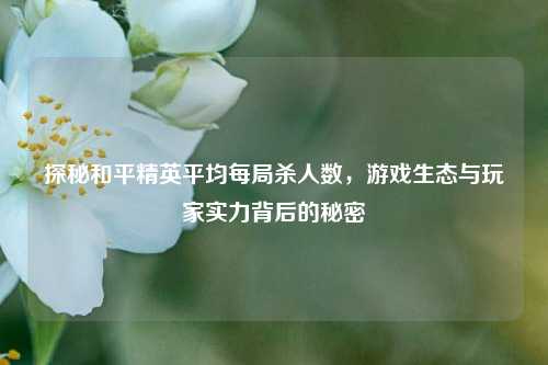 探秘和平精英平均每局杀人数,游戏生态与玩家实力背后的秘密