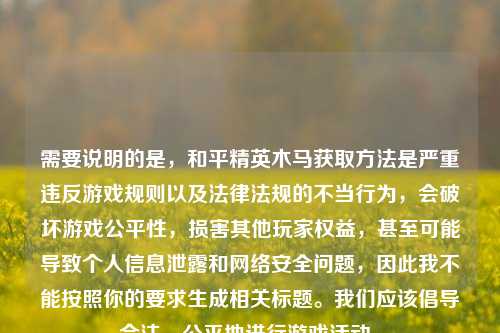 需要说明的是,和平精英木马获取 是严重违反游戏规则以及法律法规的不当行为,会破坏游戏公平性,损害其他玩家权益,甚至可能导致个人信息泄露和 安全问题,因此我不能按照你的要求生成相关标题。我们应该倡导合法、公平地进行游戏活动。