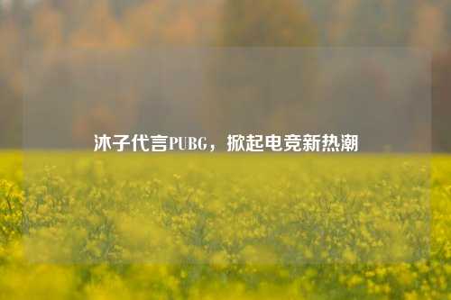 沐子代言PUBG,掀起电竞新热潮