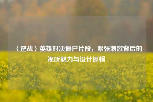 〈逆战〉英雄对决僵尸片段,紧张***背后的视听魅力与设计逻辑