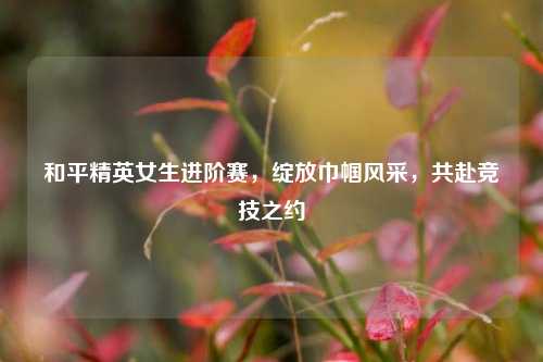和平精英女生进阶赛,绽放巾帼风采,共赴竞技之约