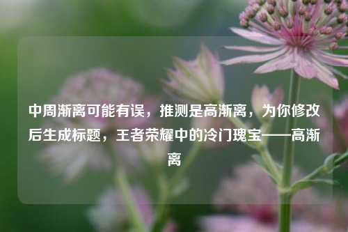中周渐离可能有误,推测是高渐离,为你修改后生成标题,王者荣耀中的冷门瑰宝——高渐离