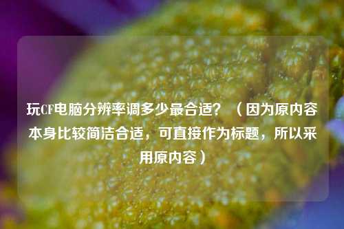 玩CF电脑分辨率调多少最合适? (因为原内容本身比较简洁合适,可直接作为标题,所以采用原内容)
