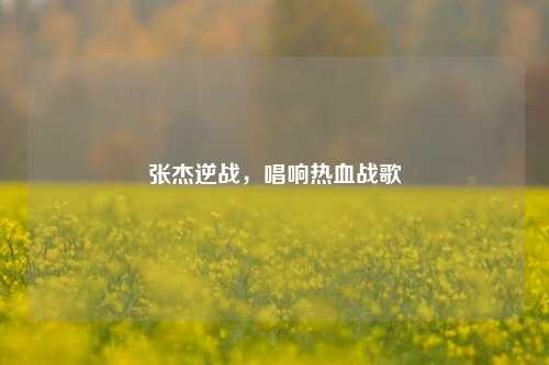张杰逆战,唱响热血战歌