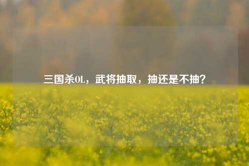 三国杀OL,武将抽取,抽还是不抽?