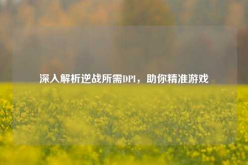 深入解析逆战所需DPI,助你精准游戏