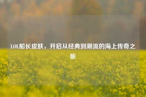 LOL船长皮肤,开启从经典到潮流的海上传奇之旅