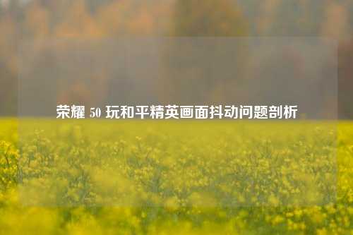 荣耀 50 玩和平精英画面抖动问题剖析