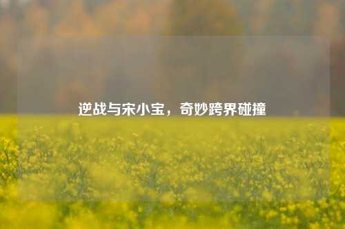 逆战与宋小宝,奇妙跨界碰撞