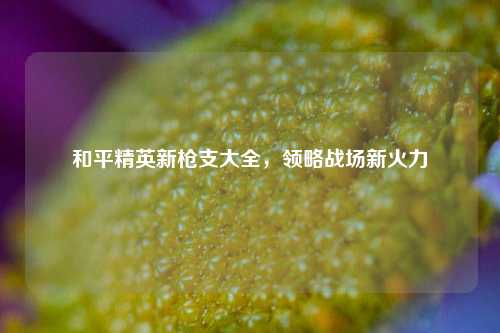 和平精英新枪支大全,领略战场新火力