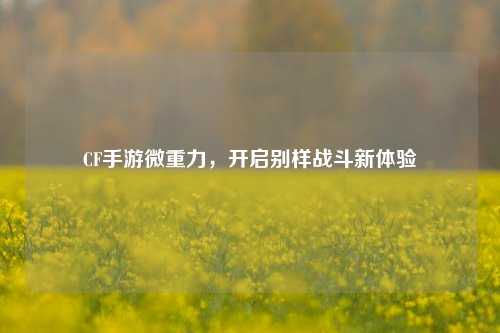 CF手游微重力,开启别样战斗新体验