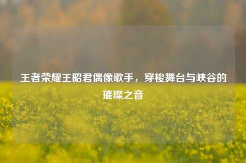 王者荣耀王昭君偶像歌手,穿梭舞台与峡谷的璀璨之音