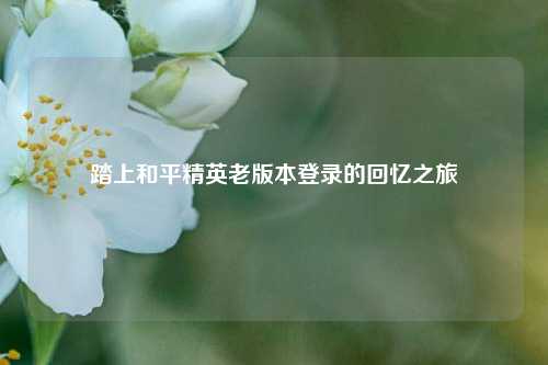 踏上和平精英老版本登录的回忆之旅
