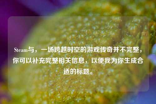 Steam与,一场跨越时空的游戏传奇并不完整,你可以补充完整相关信息,以便我为你生成合适的标题。
